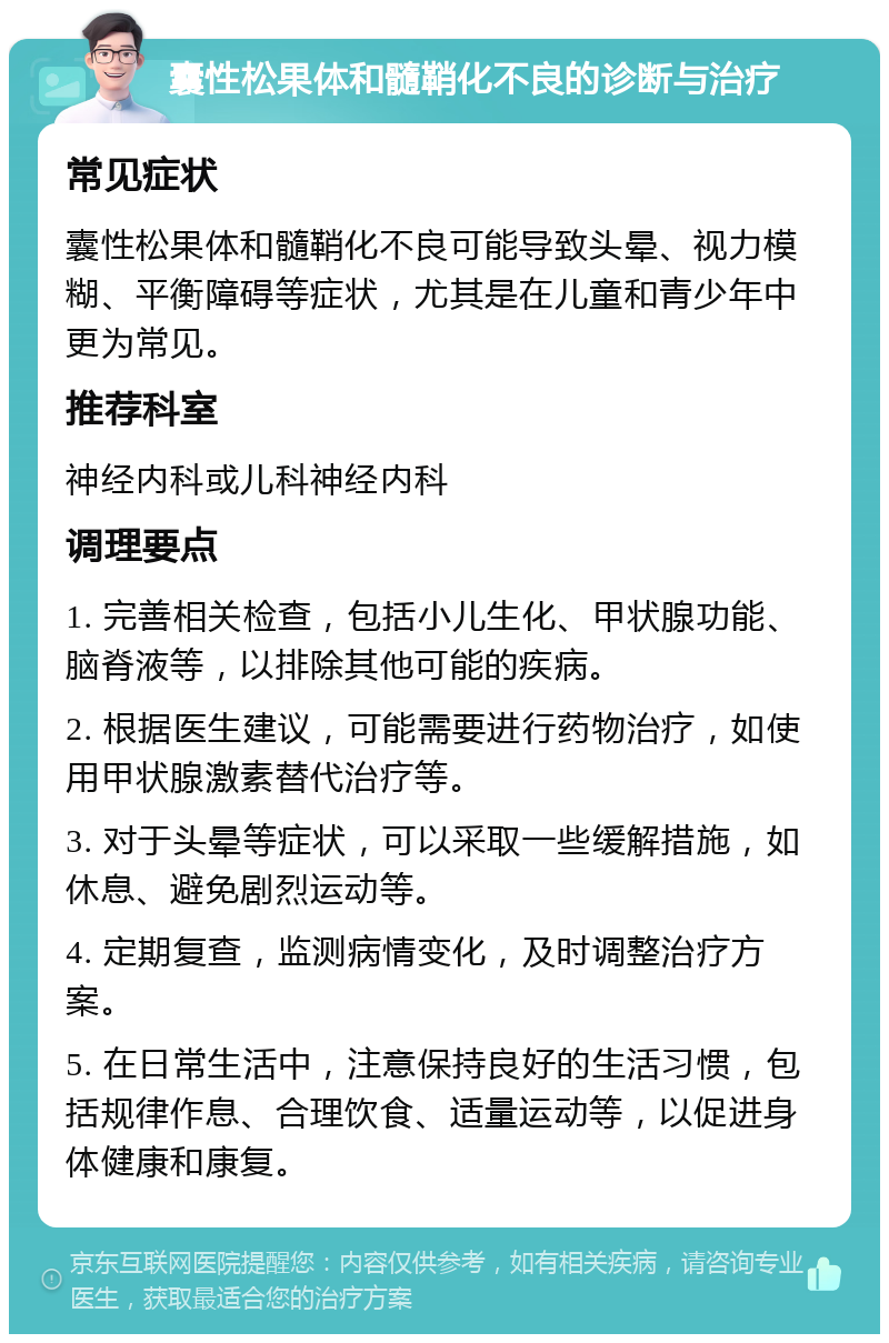 囊性松果体和髓鞘化不良的诊断与治疗 常见症状 囊性松果体和髓鞘化不良可能导致头晕、视力模糊、平衡障碍等症状，尤其是在儿童和青少年中更为常见。 推荐科室 神经内科或儿科神经内科 调理要点 1. 完善相关检查，包括小儿生化、甲状腺功能、脑脊液等，以排除其他可能的疾病。 2. 根据医生建议，可能需要进行药物治疗，如使用甲状腺激素替代治疗等。 3. 对于头晕等症状，可以采取一些缓解措施，如休息、避免剧烈运动等。 4. 定期复查，监测病情变化，及时调整治疗方案。 5. 在日常生活中，注意保持良好的生活习惯，包括规律作息、合理饮食、适量运动等，以促进身体健康和康复。