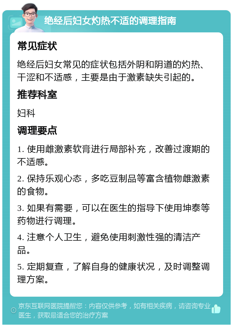 绝经后妇女灼热不适的调理指南 常见症状 绝经后妇女常见的症状包括外阴和阴道的灼热、干涩和不适感，主要是由于激素缺失引起的。 推荐科室 妇科 调理要点 1. 使用雌激素软膏进行局部补充，改善过渡期的不适感。 2. 保持乐观心态，多吃豆制品等富含植物雌激素的食物。 3. 如果有需要，可以在医生的指导下使用坤泰等药物进行调理。 4. 注意个人卫生，避免使用刺激性强的清洁产品。 5. 定期复查，了解自身的健康状况，及时调整调理方案。