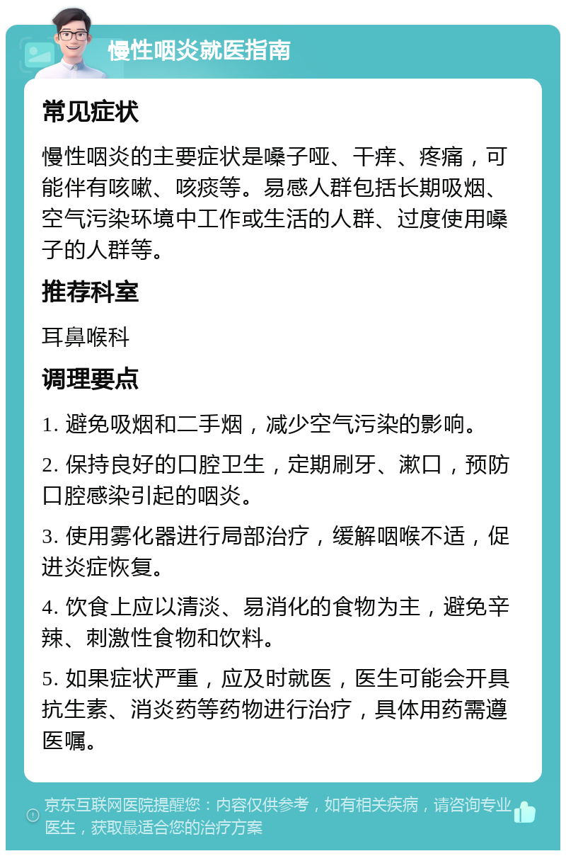 慢性咽炎就医指南 常见症状 慢性咽炎的主要症状是嗓子哑、干痒、疼痛，可能伴有咳嗽、咳痰等。易感人群包括长期吸烟、空气污染环境中工作或生活的人群、过度使用嗓子的人群等。 推荐科室 耳鼻喉科 调理要点 1. 避免吸烟和二手烟，减少空气污染的影响。 2. 保持良好的口腔卫生，定期刷牙、漱口，预防口腔感染引起的咽炎。 3. 使用雾化器进行局部治疗，缓解咽喉不适，促进炎症恢复。 4. 饮食上应以清淡、易消化的食物为主，避免辛辣、刺激性食物和饮料。 5. 如果症状严重，应及时就医，医生可能会开具抗生素、消炎药等药物进行治疗，具体用药需遵医嘱。