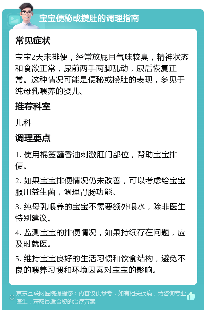 宝宝便秘或攒肚的调理指南 常见症状 宝宝2天未排便，经常放屁且气味较臭，精神状态和食欲正常，尿前两手两脚乱动，尿后恢复正常。这种情况可能是便秘或攒肚的表现，多见于纯母乳喂养的婴儿。 推荐科室 儿科 调理要点 1. 使用棉签蘸香油刺激肛门部位，帮助宝宝排便。 2. 如果宝宝排便情况仍未改善，可以考虑给宝宝服用益生菌，调理胃肠功能。 3. 纯母乳喂养的宝宝不需要额外喂水，除非医生特别建议。 4. 监测宝宝的排便情况，如果持续存在问题，应及时就医。 5. 维持宝宝良好的生活习惯和饮食结构，避免不良的喂养习惯和环境因素对宝宝的影响。