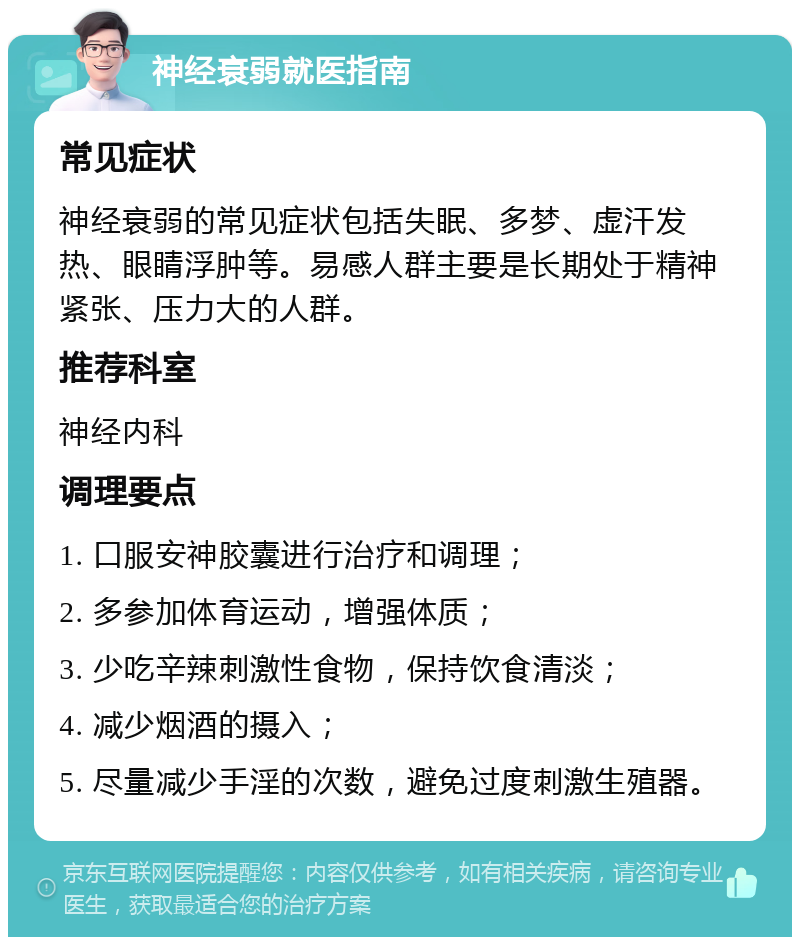 神经衰弱就医指南 常见症状 神经衰弱的常见症状包括失眠、多梦、虚汗发热、眼睛浮肿等。易感人群主要是长期处于精神紧张、压力大的人群。 推荐科室 神经内科 调理要点 1. 口服安神胶囊进行治疗和调理； 2. 多参加体育运动，增强体质； 3. 少吃辛辣刺激性食物，保持饮食清淡； 4. 减少烟酒的摄入； 5. 尽量减少手淫的次数，避免过度刺激生殖器。