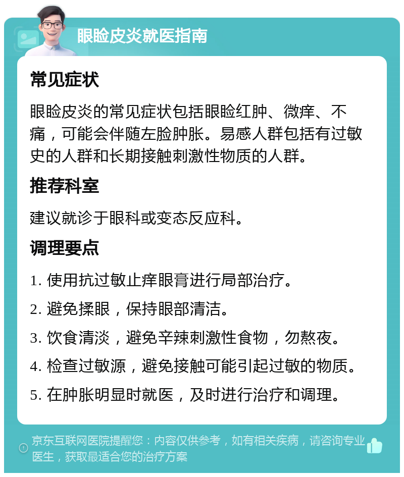 眼睑皮炎就医指南 常见症状 眼睑皮炎的常见症状包括眼睑红肿、微痒、不痛，可能会伴随左脸肿胀。易感人群包括有过敏史的人群和长期接触刺激性物质的人群。 推荐科室 建议就诊于眼科或变态反应科。 调理要点 1. 使用抗过敏止痒眼膏进行局部治疗。 2. 避免揉眼，保持眼部清洁。 3. 饮食清淡，避免辛辣刺激性食物，勿熬夜。 4. 检查过敏源，避免接触可能引起过敏的物质。 5. 在肿胀明显时就医，及时进行治疗和调理。