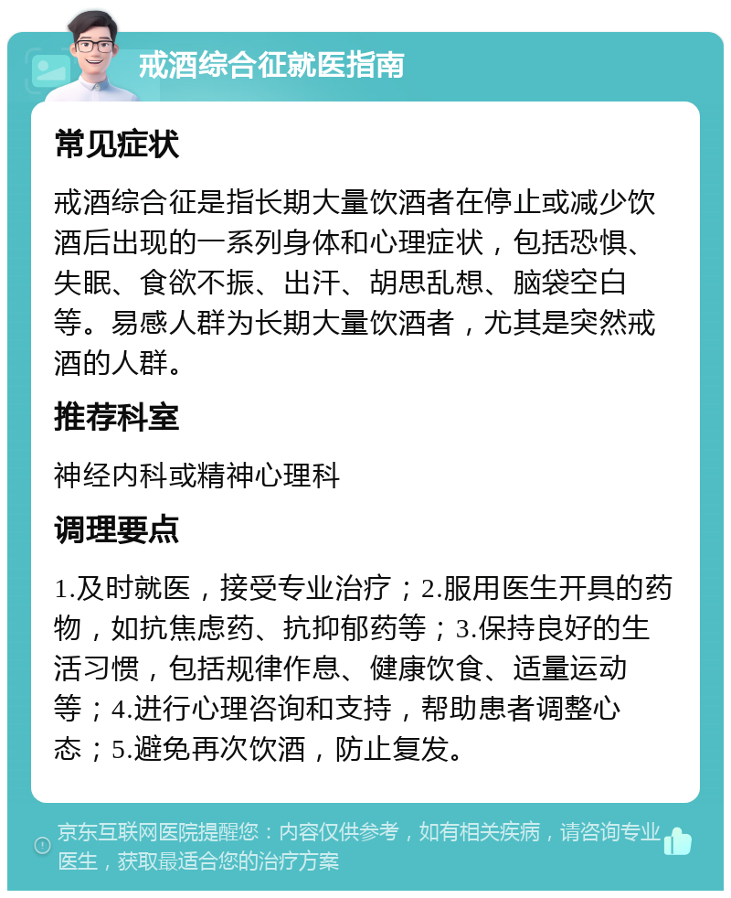 戒酒综合征就医指南 常见症状 戒酒综合征是指长期大量饮酒者在停止或减少饮酒后出现的一系列身体和心理症状，包括恐惧、失眠、食欲不振、出汗、胡思乱想、脑袋空白等。易感人群为长期大量饮酒者，尤其是突然戒酒的人群。 推荐科室 神经内科或精神心理科 调理要点 1.及时就医，接受专业治疗；2.服用医生开具的药物，如抗焦虑药、抗抑郁药等；3.保持良好的生活习惯，包括规律作息、健康饮食、适量运动等；4.进行心理咨询和支持，帮助患者调整心态；5.避免再次饮酒，防止复发。