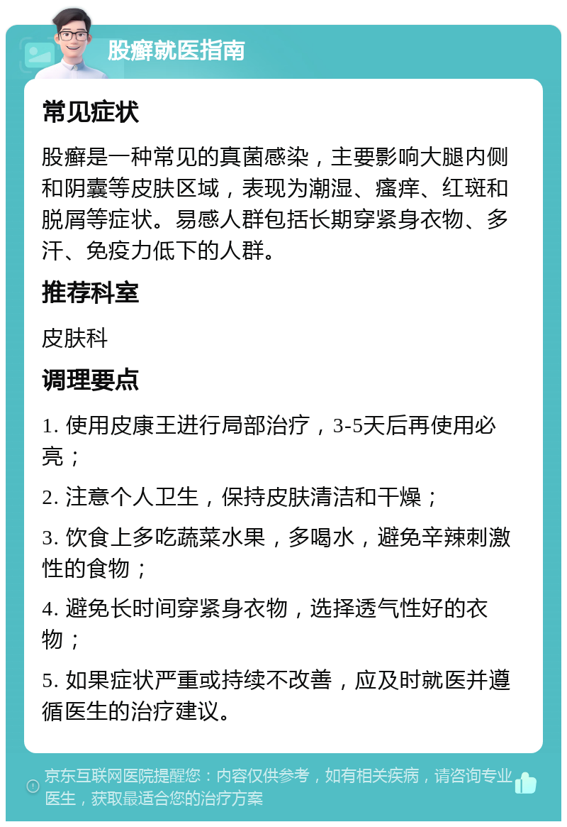 股癣就医指南 常见症状 股癣是一种常见的真菌感染，主要影响大腿内侧和阴囊等皮肤区域，表现为潮湿、瘙痒、红斑和脱屑等症状。易感人群包括长期穿紧身衣物、多汗、免疫力低下的人群。 推荐科室 皮肤科 调理要点 1. 使用皮康王进行局部治疗，3-5天后再使用必亮； 2. 注意个人卫生，保持皮肤清洁和干燥； 3. 饮食上多吃蔬菜水果，多喝水，避免辛辣刺激性的食物； 4. 避免长时间穿紧身衣物，选择透气性好的衣物； 5. 如果症状严重或持续不改善，应及时就医并遵循医生的治疗建议。