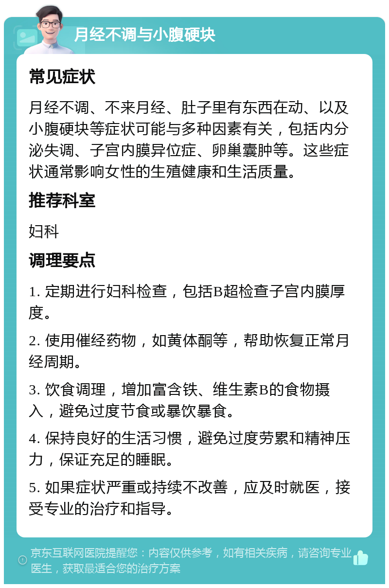 月经不调与小腹硬块 常见症状 月经不调、不来月经、肚子里有东西在动、以及小腹硬块等症状可能与多种因素有关，包括内分泌失调、子宫内膜异位症、卵巢囊肿等。这些症状通常影响女性的生殖健康和生活质量。 推荐科室 妇科 调理要点 1. 定期进行妇科检查，包括B超检查子宫内膜厚度。 2. 使用催经药物，如黄体酮等，帮助恢复正常月经周期。 3. 饮食调理，增加富含铁、维生素B的食物摄入，避免过度节食或暴饮暴食。 4. 保持良好的生活习惯，避免过度劳累和精神压力，保证充足的睡眠。 5. 如果症状严重或持续不改善，应及时就医，接受专业的治疗和指导。