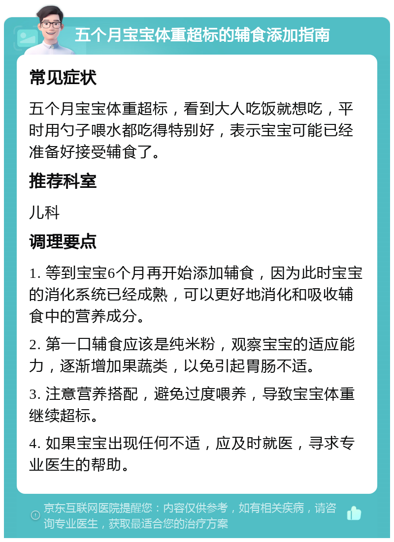 五个月宝宝体重超标的辅食添加指南 常见症状 五个月宝宝体重超标，看到大人吃饭就想吃，平时用勺子喂水都吃得特别好，表示宝宝可能已经准备好接受辅食了。 推荐科室 儿科 调理要点 1. 等到宝宝6个月再开始添加辅食，因为此时宝宝的消化系统已经成熟，可以更好地消化和吸收辅食中的营养成分。 2. 第一口辅食应该是纯米粉，观察宝宝的适应能力，逐渐增加果蔬类，以免引起胃肠不适。 3. 注意营养搭配，避免过度喂养，导致宝宝体重继续超标。 4. 如果宝宝出现任何不适，应及时就医，寻求专业医生的帮助。