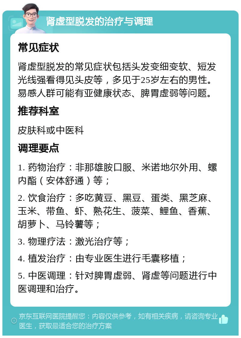 肾虚型脱发的治疗与调理 常见症状 肾虚型脱发的常见症状包括头发变细变软、短发光线强看得见头皮等，多见于25岁左右的男性。易感人群可能有亚健康状态、脾胃虚弱等问题。 推荐科室 皮肤科或中医科 调理要点 1. 药物治疗：非那雄胺口服、米诺地尔外用、螺内酯（安体舒通）等； 2. 饮食治疗：多吃黄豆、黑豆、蛋类、黑芝麻、玉米、带鱼、虾、熟花生、菠菜、鲤鱼、香蕉、胡萝卜、马铃薯等； 3. 物理疗法：激光治疗等； 4. 植发治疗：由专业医生进行毛囊移植； 5. 中医调理：针对脾胃虚弱、肾虚等问题进行中医调理和治疗。