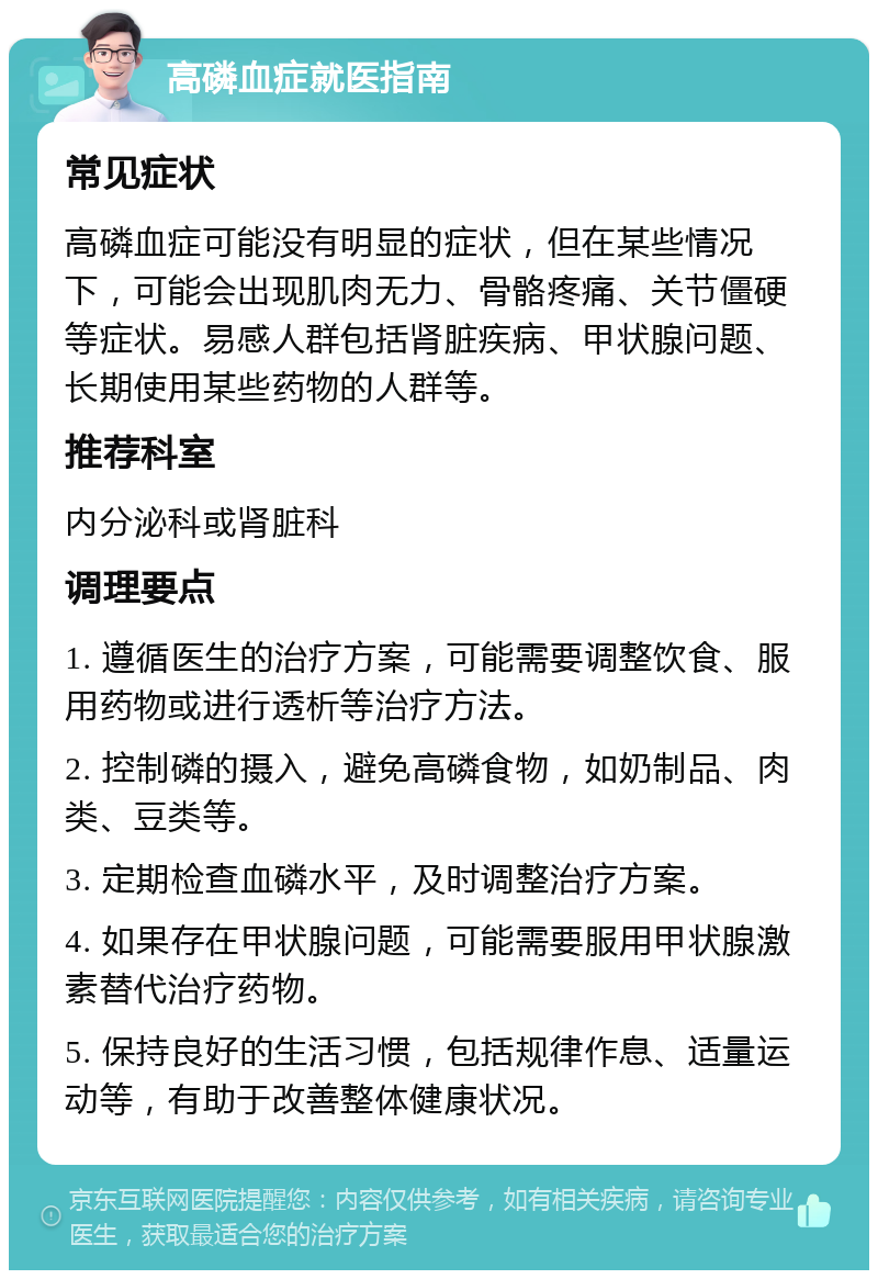 高磷血症就医指南 常见症状 高磷血症可能没有明显的症状，但在某些情况下，可能会出现肌肉无力、骨骼疼痛、关节僵硬等症状。易感人群包括肾脏疾病、甲状腺问题、长期使用某些药物的人群等。 推荐科室 内分泌科或肾脏科 调理要点 1. 遵循医生的治疗方案，可能需要调整饮食、服用药物或进行透析等治疗方法。 2. 控制磷的摄入，避免高磷食物，如奶制品、肉类、豆类等。 3. 定期检查血磷水平，及时调整治疗方案。 4. 如果存在甲状腺问题，可能需要服用甲状腺激素替代治疗药物。 5. 保持良好的生活习惯，包括规律作息、适量运动等，有助于改善整体健康状况。