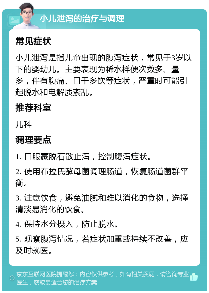 小儿泄泻的治疗与调理 常见症状 小儿泄泻是指儿童出现的腹泻症状，常见于3岁以下的婴幼儿。主要表现为稀水样便次数多、量多，伴有腹痛、口干多饮等症状，严重时可能引起脱水和电解质紊乱。 推荐科室 儿科 调理要点 1. 口服蒙脱石散止泻，控制腹泻症状。 2. 使用布拉氏酵母菌调理肠道，恢复肠道菌群平衡。 3. 注意饮食，避免油腻和难以消化的食物，选择清淡易消化的饮食。 4. 保持水分摄入，防止脱水。 5. 观察腹泻情况，若症状加重或持续不改善，应及时就医。