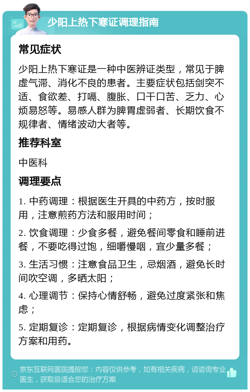 少阳上热下寒证调理指南 常见症状 少阳上热下寒证是一种中医辨证类型，常见于脾虚气滞、消化不良的患者。主要症状包括剑突不适、食欲差、打嗝、腹胀、口干口苦、乏力、心烦易怒等。易感人群为脾胃虚弱者、长期饮食不规律者、情绪波动大者等。 推荐科室 中医科 调理要点 1. 中药调理：根据医生开具的中药方，按时服用，注意煎药方法和服用时间； 2. 饮食调理：少食多餐，避免餐间零食和睡前进餐，不要吃得过饱，细嚼慢咽，宜少量多餐； 3. 生活习惯：注意食品卫生，忌烟酒，避免长时间吹空调，多晒太阳； 4. 心理调节：保持心情舒畅，避免过度紧张和焦虑； 5. 定期复诊：定期复诊，根据病情变化调整治疗方案和用药。