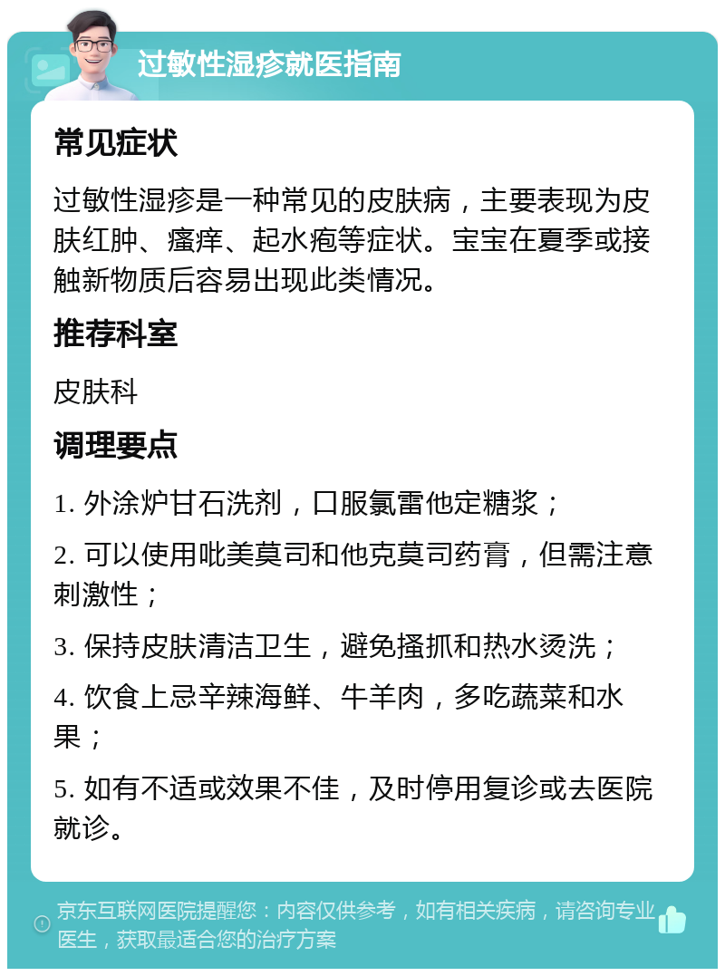 过敏性湿疹就医指南 常见症状 过敏性湿疹是一种常见的皮肤病，主要表现为皮肤红肿、瘙痒、起水疱等症状。宝宝在夏季或接触新物质后容易出现此类情况。 推荐科室 皮肤科 调理要点 1. 外涂炉甘石洗剂，口服氯雷他定糖浆； 2. 可以使用吡美莫司和他克莫司药膏，但需注意刺激性； 3. 保持皮肤清洁卫生，避免搔抓和热水烫洗； 4. 饮食上忌辛辣海鲜、牛羊肉，多吃蔬菜和水果； 5. 如有不适或效果不佳，及时停用复诊或去医院就诊。