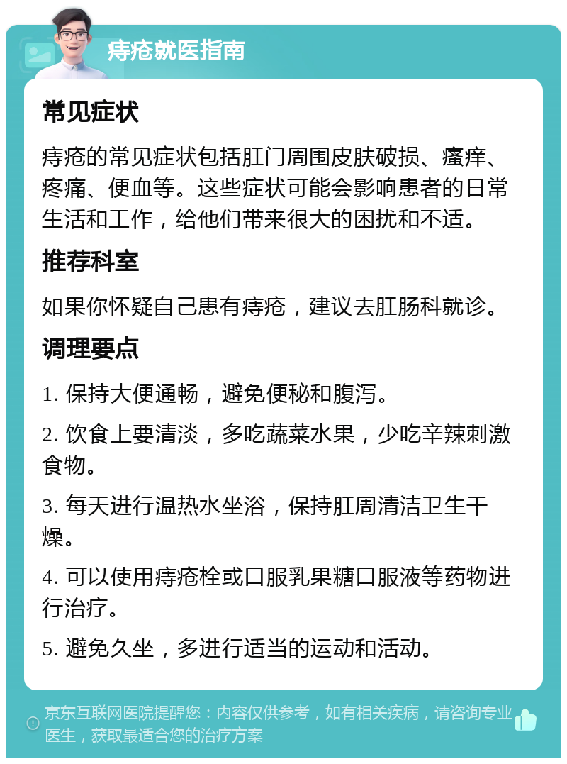 痔疮就医指南 常见症状 痔疮的常见症状包括肛门周围皮肤破损、瘙痒、疼痛、便血等。这些症状可能会影响患者的日常生活和工作，给他们带来很大的困扰和不适。 推荐科室 如果你怀疑自己患有痔疮，建议去肛肠科就诊。 调理要点 1. 保持大便通畅，避免便秘和腹泻。 2. 饮食上要清淡，多吃蔬菜水果，少吃辛辣刺激食物。 3. 每天进行温热水坐浴，保持肛周清洁卫生干燥。 4. 可以使用痔疮栓或口服乳果糖口服液等药物进行治疗。 5. 避免久坐，多进行适当的运动和活动。