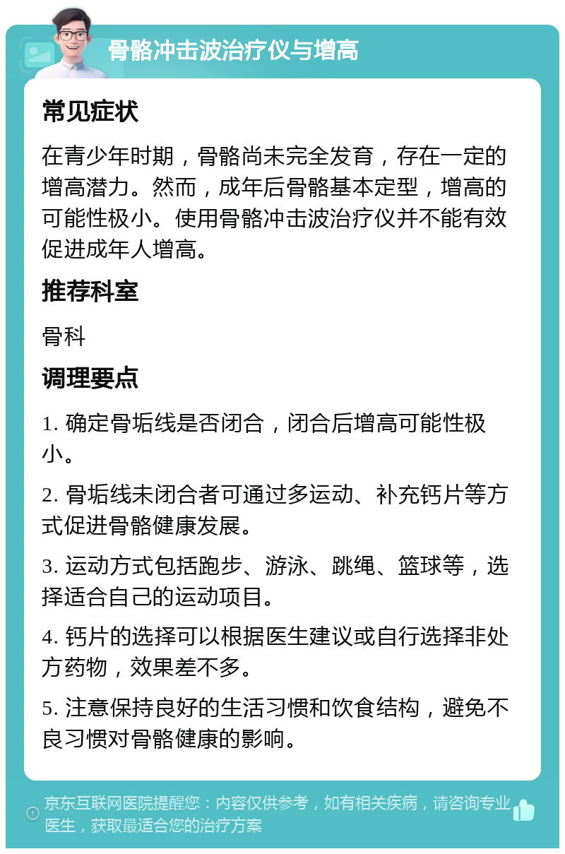 骨骼冲击波治疗仪与增高 常见症状 在青少年时期，骨骼尚未完全发育，存在一定的增高潜力。然而，成年后骨骼基本定型，增高的可能性极小。使用骨骼冲击波治疗仪并不能有效促进成年人增高。 推荐科室 骨科 调理要点 1. 确定骨垢线是否闭合，闭合后增高可能性极小。 2. 骨垢线未闭合者可通过多运动、补充钙片等方式促进骨骼健康发展。 3. 运动方式包括跑步、游泳、跳绳、篮球等，选择适合自己的运动项目。 4. 钙片的选择可以根据医生建议或自行选择非处方药物，效果差不多。 5. 注意保持良好的生活习惯和饮食结构，避免不良习惯对骨骼健康的影响。