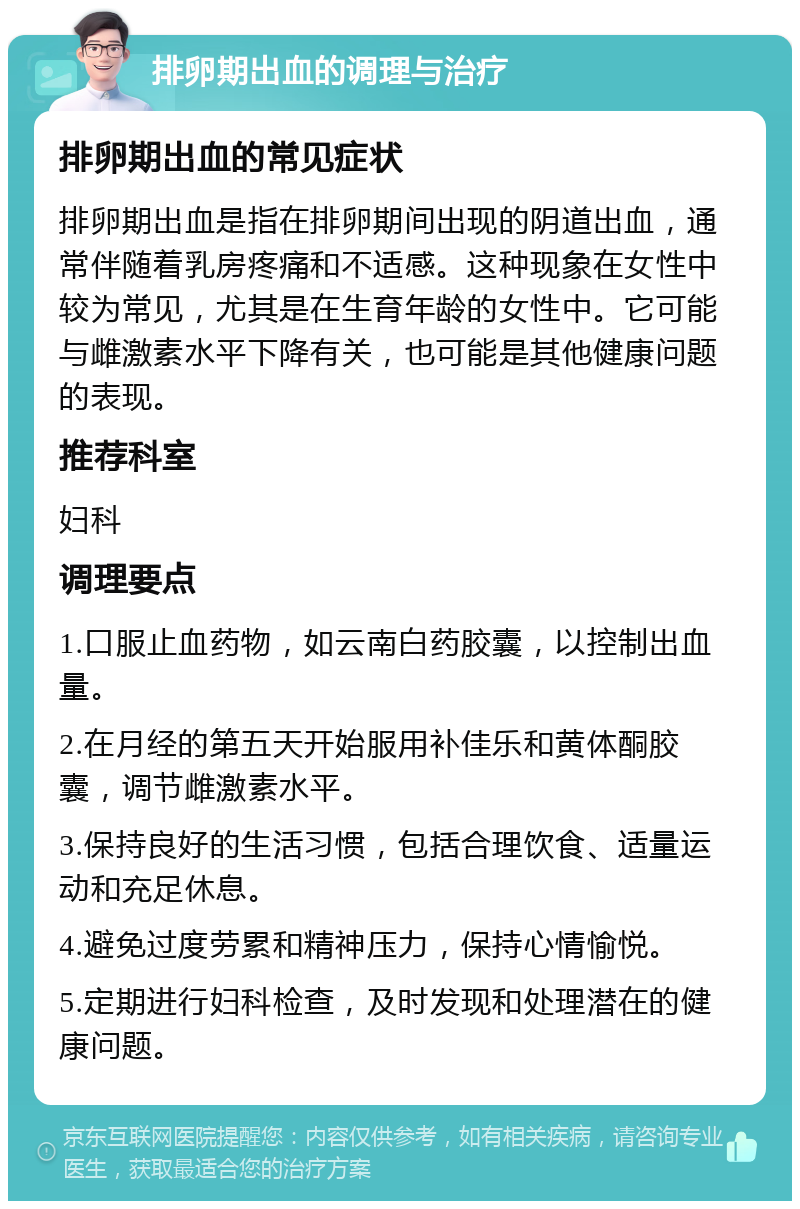 排卵期出血的调理与治疗 排卵期出血的常见症状 排卵期出血是指在排卵期间出现的阴道出血，通常伴随着乳房疼痛和不适感。这种现象在女性中较为常见，尤其是在生育年龄的女性中。它可能与雌激素水平下降有关，也可能是其他健康问题的表现。 推荐科室 妇科 调理要点 1.口服止血药物，如云南白药胶囊，以控制出血量。 2.在月经的第五天开始服用补佳乐和黄体酮胶囊，调节雌激素水平。 3.保持良好的生活习惯，包括合理饮食、适量运动和充足休息。 4.避免过度劳累和精神压力，保持心情愉悦。 5.定期进行妇科检查，及时发现和处理潜在的健康问题。