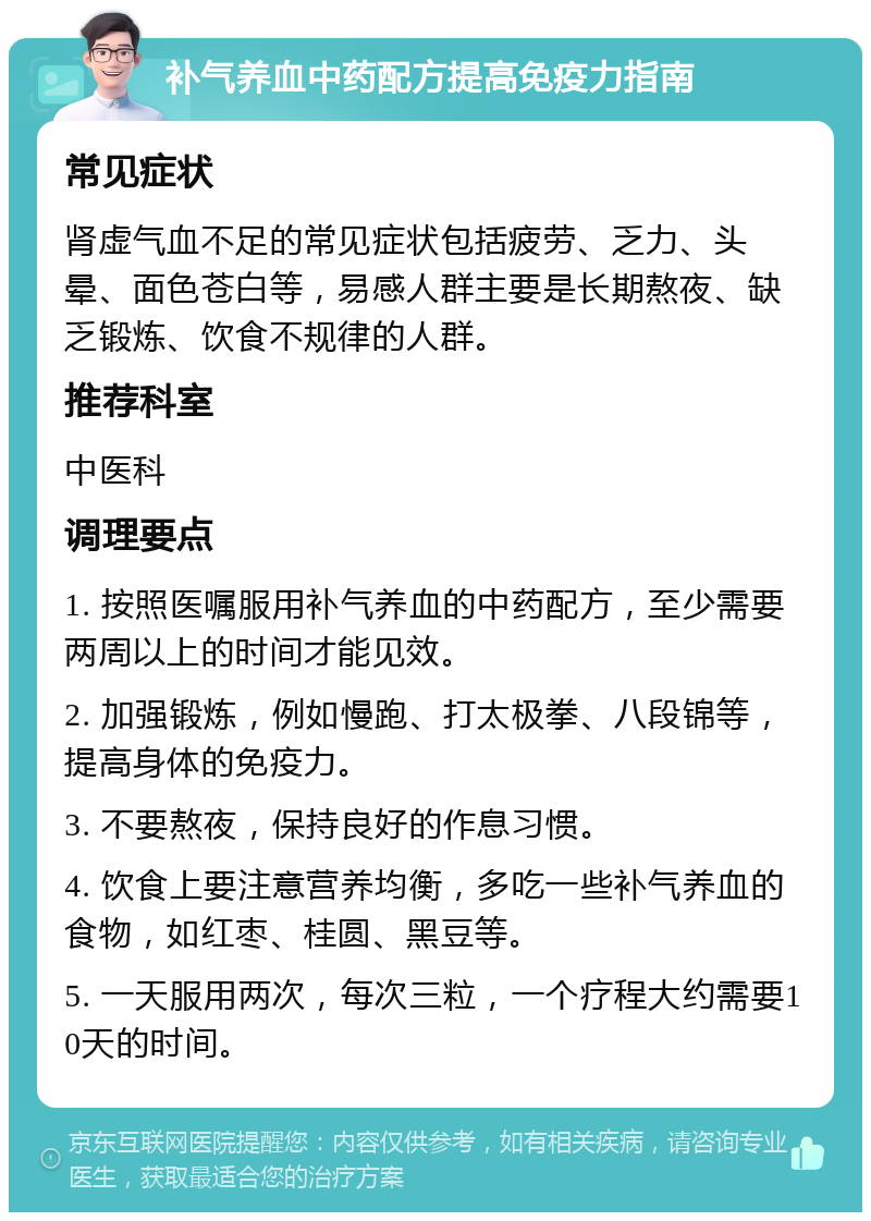 补气养血中药配方提高免疫力指南 常见症状 肾虚气血不足的常见症状包括疲劳、乏力、头晕、面色苍白等，易感人群主要是长期熬夜、缺乏锻炼、饮食不规律的人群。 推荐科室 中医科 调理要点 1. 按照医嘱服用补气养血的中药配方，至少需要两周以上的时间才能见效。 2. 加强锻炼，例如慢跑、打太极拳、八段锦等，提高身体的免疫力。 3. 不要熬夜，保持良好的作息习惯。 4. 饮食上要注意营养均衡，多吃一些补气养血的食物，如红枣、桂圆、黑豆等。 5. 一天服用两次，每次三粒，一个疗程大约需要10天的时间。