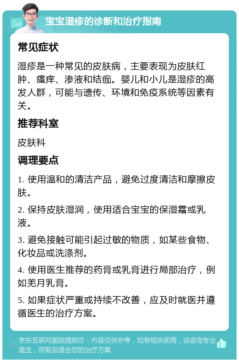 宝宝湿疹的诊断和治疗指南 常见症状 湿疹是一种常见的皮肤病，主要表现为皮肤红肿、瘙痒、渗液和结痂。婴儿和小儿是湿疹的高发人群，可能与遗传、环境和免疫系统等因素有关。 推荐科室 皮肤科 调理要点 1. 使用温和的清洁产品，避免过度清洁和摩擦皮肤。 2. 保持皮肤湿润，使用适合宝宝的保湿霜或乳液。 3. 避免接触可能引起过敏的物质，如某些食物、化妆品或洗涤剂。 4. 使用医生推荐的药膏或乳膏进行局部治疗，例如羌月乳膏。 5. 如果症状严重或持续不改善，应及时就医并遵循医生的治疗方案。