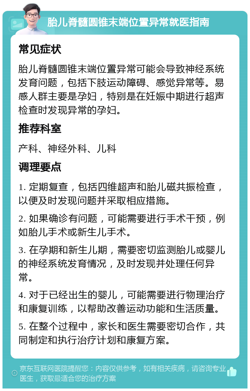 胎儿脊髓圆锥末端位置异常就医指南 常见症状 胎儿脊髓圆锥末端位置异常可能会导致神经系统发育问题，包括下肢运动障碍、感觉异常等。易感人群主要是孕妇，特别是在妊娠中期进行超声检查时发现异常的孕妇。 推荐科室 产科、神经外科、儿科 调理要点 1. 定期复查，包括四维超声和胎儿磁共振检查，以便及时发现问题并采取相应措施。 2. 如果确诊有问题，可能需要进行手术干预，例如胎儿手术或新生儿手术。 3. 在孕期和新生儿期，需要密切监测胎儿或婴儿的神经系统发育情况，及时发现并处理任何异常。 4. 对于已经出生的婴儿，可能需要进行物理治疗和康复训练，以帮助改善运动功能和生活质量。 5. 在整个过程中，家长和医生需要密切合作，共同制定和执行治疗计划和康复方案。