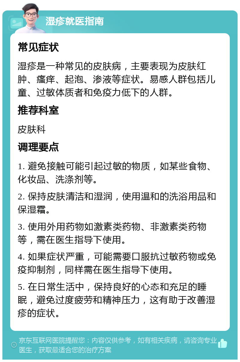 湿疹就医指南 常见症状 湿疹是一种常见的皮肤病，主要表现为皮肤红肿、瘙痒、起泡、渗液等症状。易感人群包括儿童、过敏体质者和免疫力低下的人群。 推荐科室 皮肤科 调理要点 1. 避免接触可能引起过敏的物质，如某些食物、化妆品、洗涤剂等。 2. 保持皮肤清洁和湿润，使用温和的洗浴用品和保湿霜。 3. 使用外用药物如激素类药物、非激素类药物等，需在医生指导下使用。 4. 如果症状严重，可能需要口服抗过敏药物或免疫抑制剂，同样需在医生指导下使用。 5. 在日常生活中，保持良好的心态和充足的睡眠，避免过度疲劳和精神压力，这有助于改善湿疹的症状。