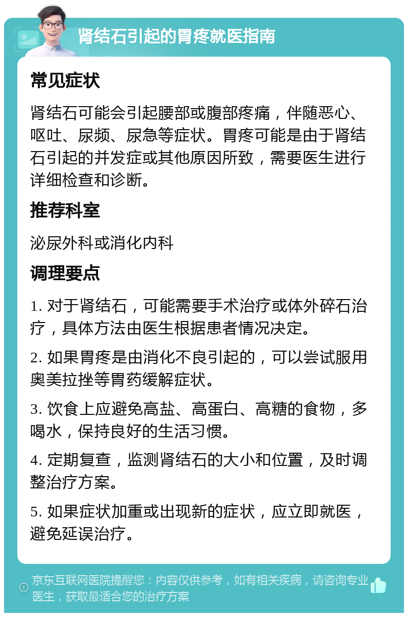 肾结石引起的胃疼就医指南 常见症状 肾结石可能会引起腰部或腹部疼痛，伴随恶心、呕吐、尿频、尿急等症状。胃疼可能是由于肾结石引起的并发症或其他原因所致，需要医生进行详细检查和诊断。 推荐科室 泌尿外科或消化内科 调理要点 1. 对于肾结石，可能需要手术治疗或体外碎石治疗，具体方法由医生根据患者情况决定。 2. 如果胃疼是由消化不良引起的，可以尝试服用奥美拉挫等胃药缓解症状。 3. 饮食上应避免高盐、高蛋白、高糖的食物，多喝水，保持良好的生活习惯。 4. 定期复查，监测肾结石的大小和位置，及时调整治疗方案。 5. 如果症状加重或出现新的症状，应立即就医，避免延误治疗。