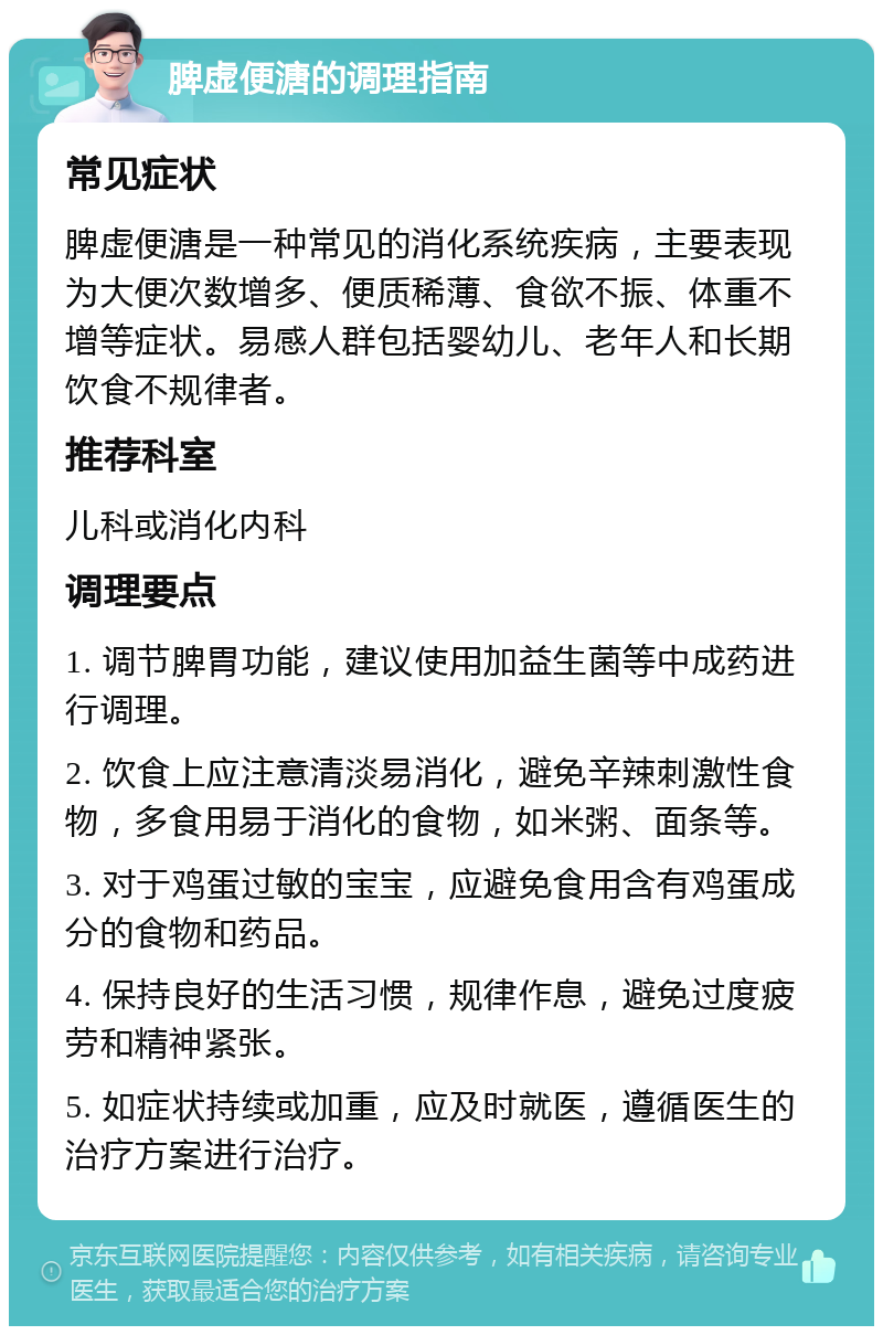 脾虚便溏的调理指南 常见症状 脾虚便溏是一种常见的消化系统疾病，主要表现为大便次数增多、便质稀薄、食欲不振、体重不增等症状。易感人群包括婴幼儿、老年人和长期饮食不规律者。 推荐科室 儿科或消化内科 调理要点 1. 调节脾胃功能，建议使用加益生菌等中成药进行调理。 2. 饮食上应注意清淡易消化，避免辛辣刺激性食物，多食用易于消化的食物，如米粥、面条等。 3. 对于鸡蛋过敏的宝宝，应避免食用含有鸡蛋成分的食物和药品。 4. 保持良好的生活习惯，规律作息，避免过度疲劳和精神紧张。 5. 如症状持续或加重，应及时就医，遵循医生的治疗方案进行治疗。