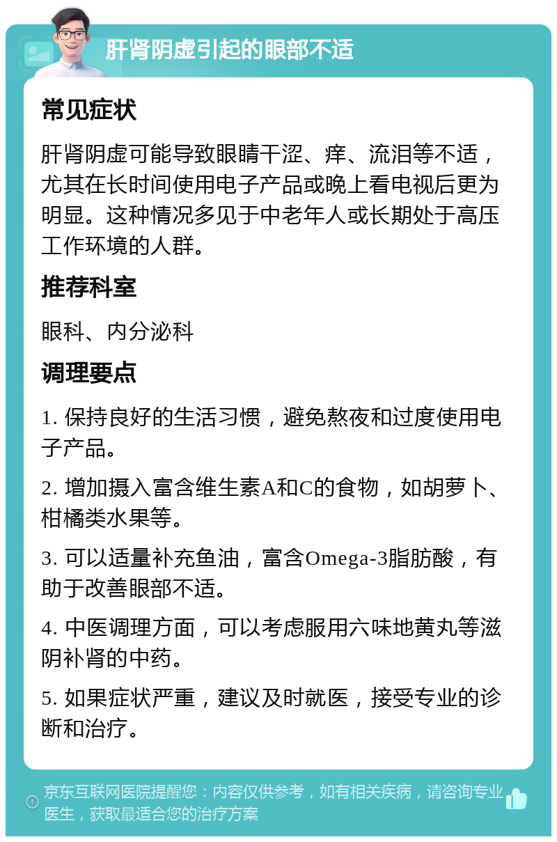 肝肾阴虚引起的眼部不适 常见症状 肝肾阴虚可能导致眼睛干涩、痒、流泪等不适，尤其在长时间使用电子产品或晚上看电视后更为明显。这种情况多见于中老年人或长期处于高压工作环境的人群。 推荐科室 眼科、内分泌科 调理要点 1. 保持良好的生活习惯，避免熬夜和过度使用电子产品。 2. 增加摄入富含维生素A和C的食物，如胡萝卜、柑橘类水果等。 3. 可以适量补充鱼油，富含Omega-3脂肪酸，有助于改善眼部不适。 4. 中医调理方面，可以考虑服用六味地黄丸等滋阴补肾的中药。 5. 如果症状严重，建议及时就医，接受专业的诊断和治疗。