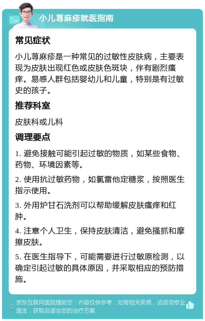 小儿荨麻疹就医指南 常见症状 小儿荨麻疹是一种常见的过敏性皮肤病，主要表现为皮肤出现红色或皮肤色斑块，伴有剧烈瘙痒。易感人群包括婴幼儿和儿童，特别是有过敏史的孩子。 推荐科室 皮肤科或儿科 调理要点 1. 避免接触可能引起过敏的物质，如某些食物、药物、环境因素等。 2. 使用抗过敏药物，如氯雷他定糖浆，按照医生指示使用。 3. 外用炉甘石洗剂可以帮助缓解皮肤瘙痒和红肿。 4. 注意个人卫生，保持皮肤清洁，避免搔抓和摩擦皮肤。 5. 在医生指导下，可能需要进行过敏原检测，以确定引起过敏的具体原因，并采取相应的预防措施。