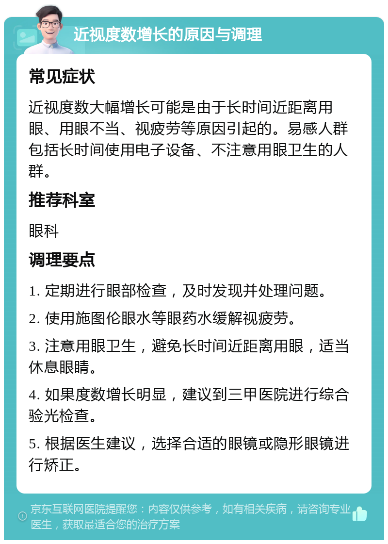 近视度数增长的原因与调理 常见症状 近视度数大幅增长可能是由于长时间近距离用眼、用眼不当、视疲劳等原因引起的。易感人群包括长时间使用电子设备、不注意用眼卫生的人群。 推荐科室 眼科 调理要点 1. 定期进行眼部检查，及时发现并处理问题。 2. 使用施图伦眼水等眼药水缓解视疲劳。 3. 注意用眼卫生，避免长时间近距离用眼，适当休息眼睛。 4. 如果度数增长明显，建议到三甲医院进行综合验光检查。 5. 根据医生建议，选择合适的眼镜或隐形眼镜进行矫正。