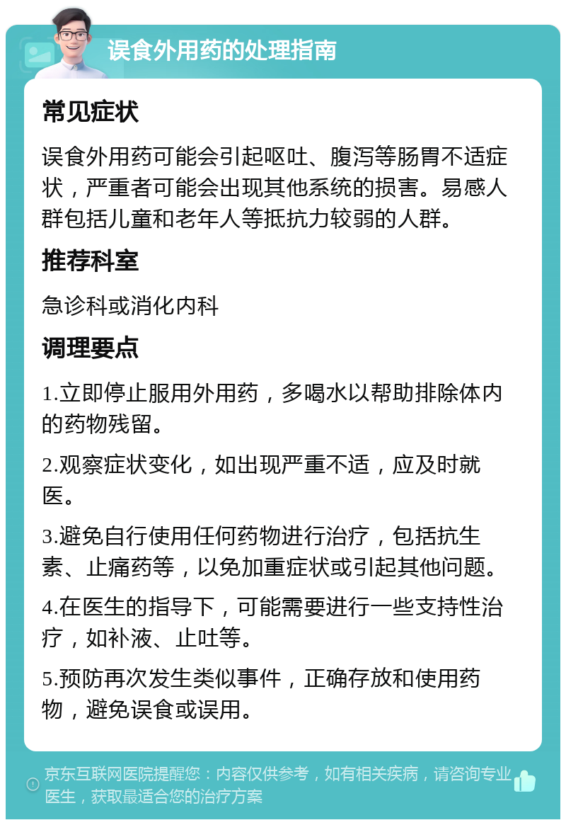 误食外用药的处理指南 常见症状 误食外用药可能会引起呕吐、腹泻等肠胃不适症状，严重者可能会出现其他系统的损害。易感人群包括儿童和老年人等抵抗力较弱的人群。 推荐科室 急诊科或消化内科 调理要点 1.立即停止服用外用药，多喝水以帮助排除体内的药物残留。 2.观察症状变化，如出现严重不适，应及时就医。 3.避免自行使用任何药物进行治疗，包括抗生素、止痛药等，以免加重症状或引起其他问题。 4.在医生的指导下，可能需要进行一些支持性治疗，如补液、止吐等。 5.预防再次发生类似事件，正确存放和使用药物，避免误食或误用。