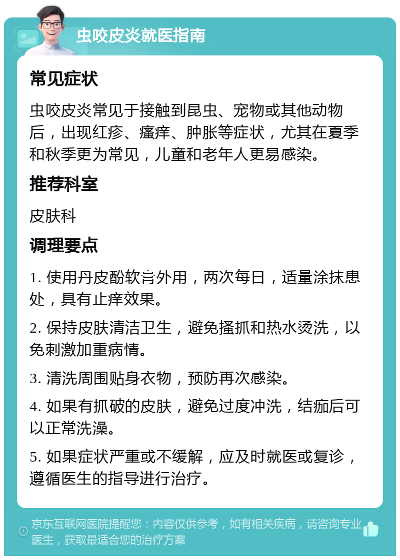 虫咬皮炎就医指南 常见症状 虫咬皮炎常见于接触到昆虫、宠物或其他动物后，出现红疹、瘙痒、肿胀等症状，尤其在夏季和秋季更为常见，儿童和老年人更易感染。 推荐科室 皮肤科 调理要点 1. 使用丹皮酚软膏外用，两次每日，适量涂抹患处，具有止痒效果。 2. 保持皮肤清洁卫生，避免搔抓和热水烫洗，以免刺激加重病情。 3. 清洗周围贴身衣物，预防再次感染。 4. 如果有抓破的皮肤，避免过度冲洗，结痂后可以正常洗澡。 5. 如果症状严重或不缓解，应及时就医或复诊，遵循医生的指导进行治疗。