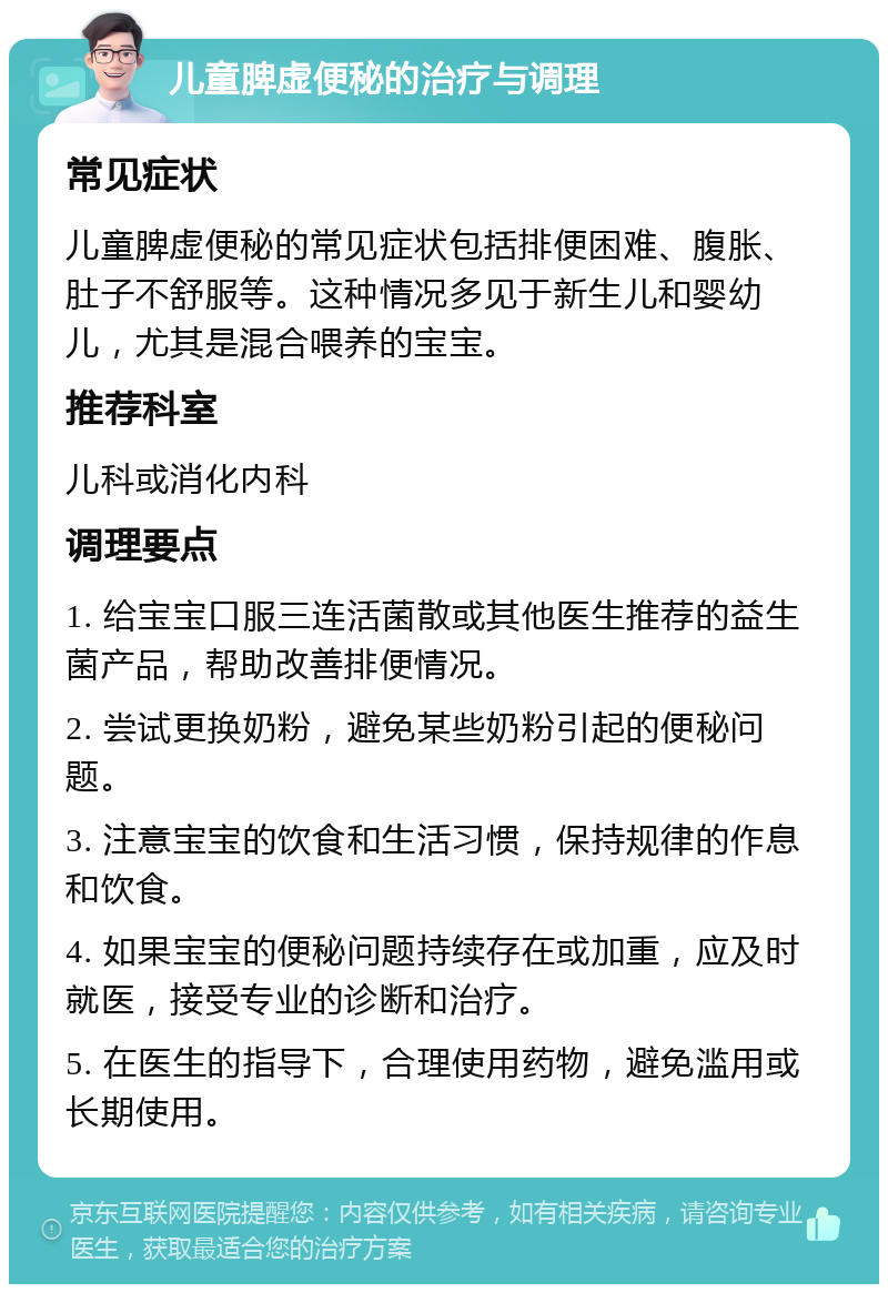 儿童脾虚便秘的治疗与调理 常见症状 儿童脾虚便秘的常见症状包括排便困难、腹胀、肚子不舒服等。这种情况多见于新生儿和婴幼儿，尤其是混合喂养的宝宝。 推荐科室 儿科或消化内科 调理要点 1. 给宝宝口服三连活菌散或其他医生推荐的益生菌产品，帮助改善排便情况。 2. 尝试更换奶粉，避免某些奶粉引起的便秘问题。 3. 注意宝宝的饮食和生活习惯，保持规律的作息和饮食。 4. 如果宝宝的便秘问题持续存在或加重，应及时就医，接受专业的诊断和治疗。 5. 在医生的指导下，合理使用药物，避免滥用或长期使用。