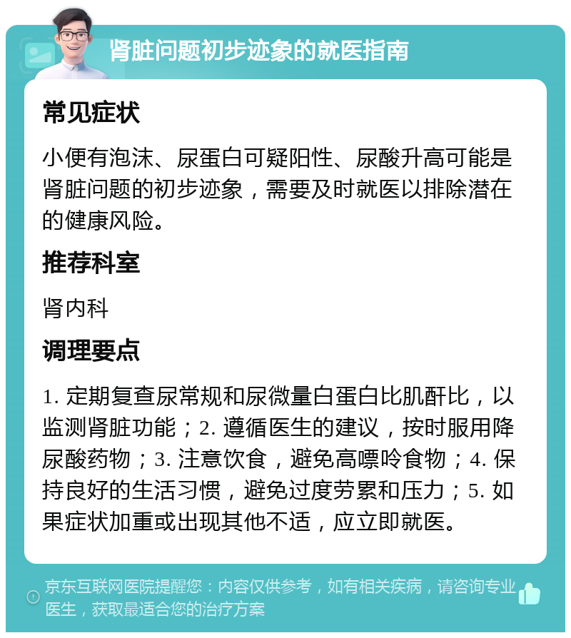 肾脏问题初步迹象的就医指南 常见症状 小便有泡沫、尿蛋白可疑阳性、尿酸升高可能是肾脏问题的初步迹象，需要及时就医以排除潜在的健康风险。 推荐科室 肾内科 调理要点 1. 定期复查尿常规和尿微量白蛋白比肌酐比，以监测肾脏功能；2. 遵循医生的建议，按时服用降尿酸药物；3. 注意饮食，避免高嘌呤食物；4. 保持良好的生活习惯，避免过度劳累和压力；5. 如果症状加重或出现其他不适，应立即就医。