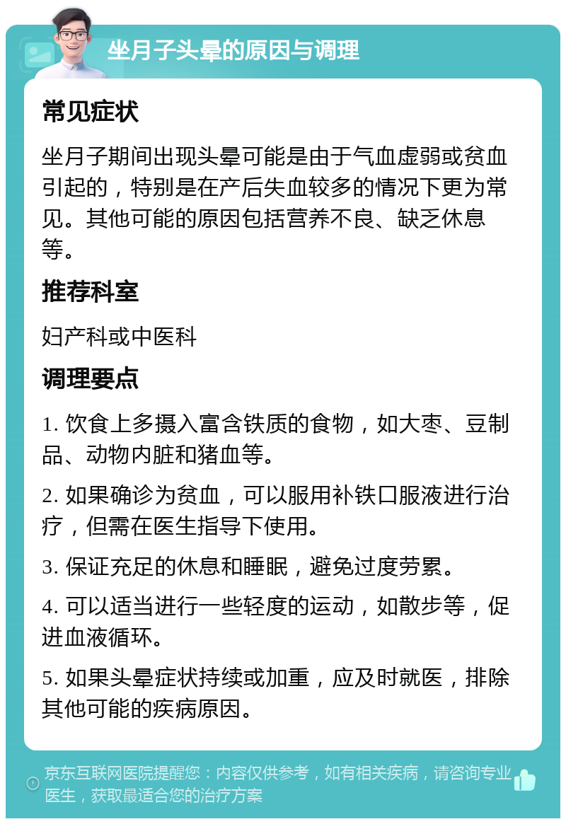 坐月子头晕的原因与调理 常见症状 坐月子期间出现头晕可能是由于气血虚弱或贫血引起的，特别是在产后失血较多的情况下更为常见。其他可能的原因包括营养不良、缺乏休息等。 推荐科室 妇产科或中医科 调理要点 1. 饮食上多摄入富含铁质的食物，如大枣、豆制品、动物内脏和猪血等。 2. 如果确诊为贫血，可以服用补铁口服液进行治疗，但需在医生指导下使用。 3. 保证充足的休息和睡眠，避免过度劳累。 4. 可以适当进行一些轻度的运动，如散步等，促进血液循环。 5. 如果头晕症状持续或加重，应及时就医，排除其他可能的疾病原因。