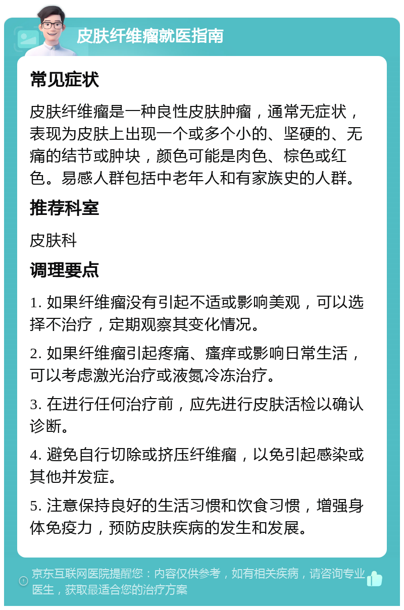 皮肤纤维瘤就医指南 常见症状 皮肤纤维瘤是一种良性皮肤肿瘤，通常无症状，表现为皮肤上出现一个或多个小的、坚硬的、无痛的结节或肿块，颜色可能是肉色、棕色或红色。易感人群包括中老年人和有家族史的人群。 推荐科室 皮肤科 调理要点 1. 如果纤维瘤没有引起不适或影响美观，可以选择不治疗，定期观察其变化情况。 2. 如果纤维瘤引起疼痛、瘙痒或影响日常生活，可以考虑激光治疗或液氮冷冻治疗。 3. 在进行任何治疗前，应先进行皮肤活检以确认诊断。 4. 避免自行切除或挤压纤维瘤，以免引起感染或其他并发症。 5. 注意保持良好的生活习惯和饮食习惯，增强身体免疫力，预防皮肤疾病的发生和发展。