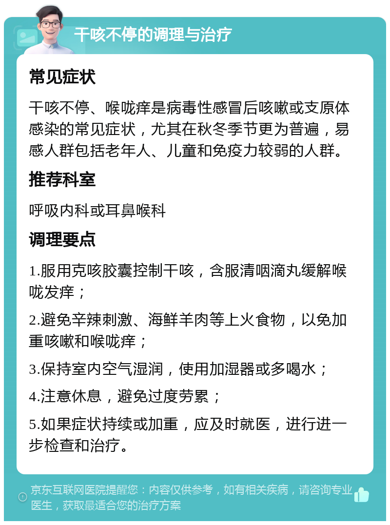 干咳不停的调理与治疗 常见症状 干咳不停、喉咙痒是病毒性感冒后咳嗽或支原体感染的常见症状，尤其在秋冬季节更为普遍，易感人群包括老年人、儿童和免疫力较弱的人群。 推荐科室 呼吸内科或耳鼻喉科 调理要点 1.服用克咳胶囊控制干咳，含服清咽滴丸缓解喉咙发痒； 2.避免辛辣刺激、海鲜羊肉等上火食物，以免加重咳嗽和喉咙痒； 3.保持室内空气湿润，使用加湿器或多喝水； 4.注意休息，避免过度劳累； 5.如果症状持续或加重，应及时就医，进行进一步检查和治疗。