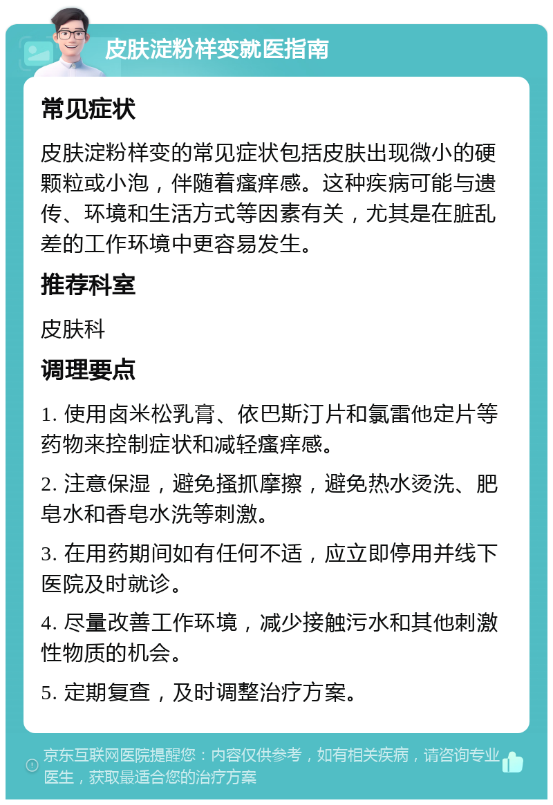 皮肤淀粉样变就医指南 常见症状 皮肤淀粉样变的常见症状包括皮肤出现微小的硬颗粒或小泡，伴随着瘙痒感。这种疾病可能与遗传、环境和生活方式等因素有关，尤其是在脏乱差的工作环境中更容易发生。 推荐科室 皮肤科 调理要点 1. 使用卤米松乳膏、依巴斯汀片和氯雷他定片等药物来控制症状和减轻瘙痒感。 2. 注意保湿，避免搔抓摩擦，避免热水烫洗、肥皂水和香皂水洗等刺激。 3. 在用药期间如有任何不适，应立即停用并线下医院及时就诊。 4. 尽量改善工作环境，减少接触污水和其他刺激性物质的机会。 5. 定期复查，及时调整治疗方案。