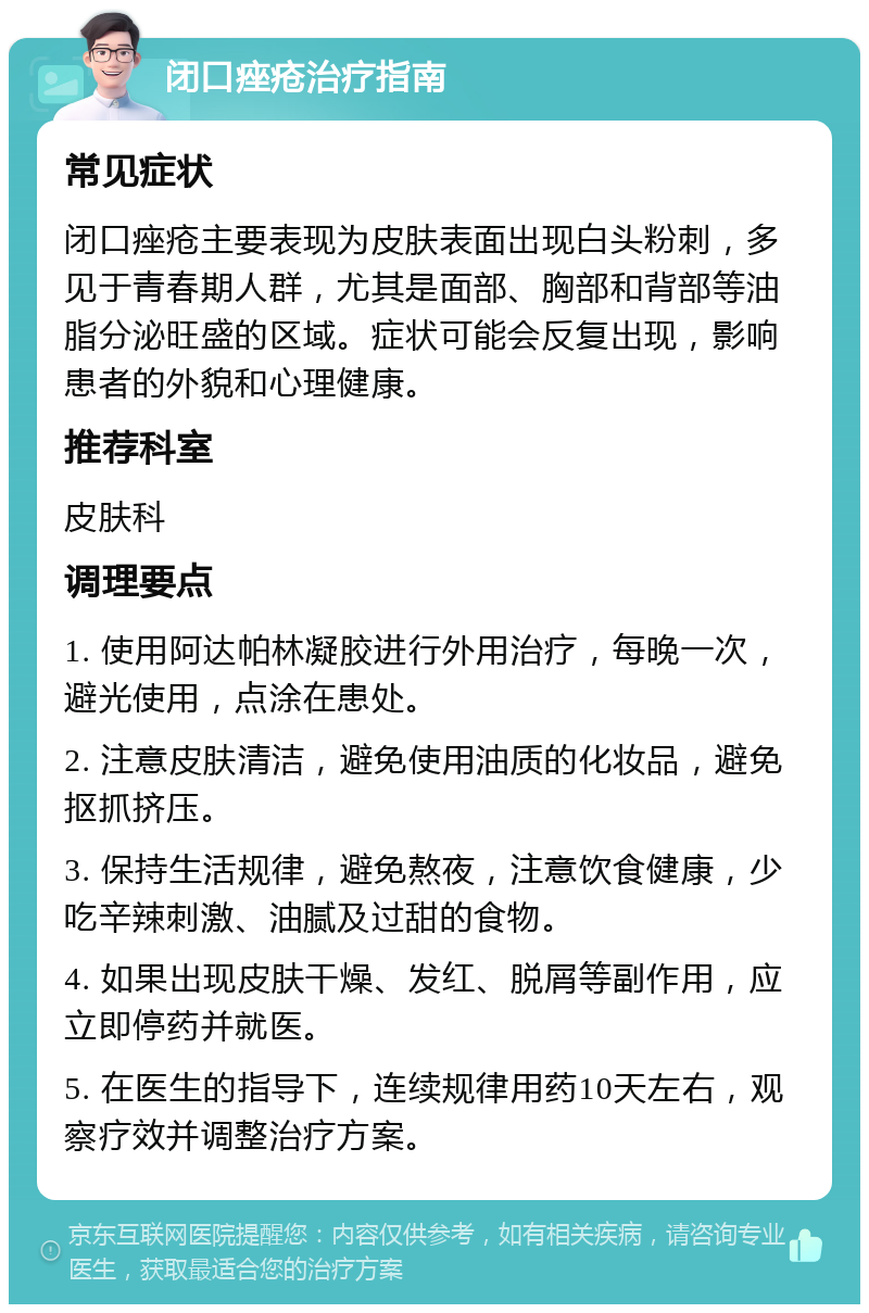 闭口痤疮治疗指南 常见症状 闭口痤疮主要表现为皮肤表面出现白头粉刺，多见于青春期人群，尤其是面部、胸部和背部等油脂分泌旺盛的区域。症状可能会反复出现，影响患者的外貌和心理健康。 推荐科室 皮肤科 调理要点 1. 使用阿达帕林凝胶进行外用治疗，每晚一次，避光使用，点涂在患处。 2. 注意皮肤清洁，避免使用油质的化妆品，避免抠抓挤压。 3. 保持生活规律，避免熬夜，注意饮食健康，少吃辛辣刺激、油腻及过甜的食物。 4. 如果出现皮肤干燥、发红、脱屑等副作用，应立即停药并就医。 5. 在医生的指导下，连续规律用药10天左右，观察疗效并调整治疗方案。