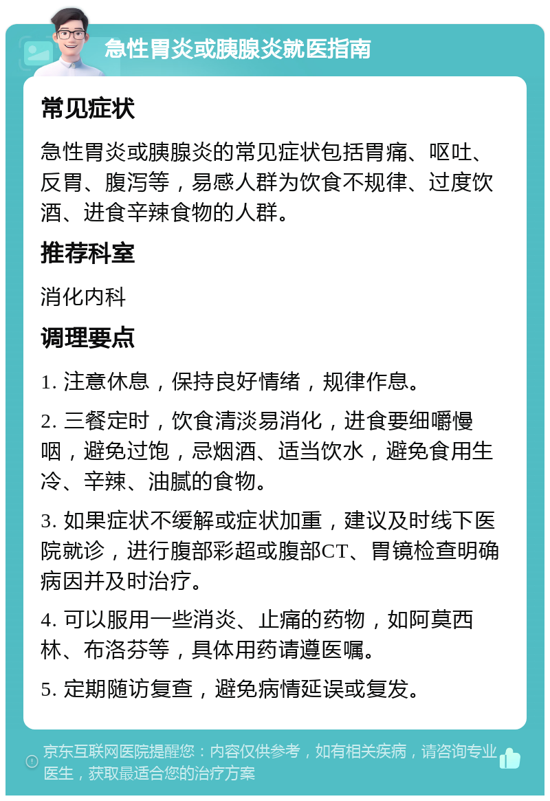 急性胃炎或胰腺炎就医指南 常见症状 急性胃炎或胰腺炎的常见症状包括胃痛、呕吐、反胃、腹泻等，易感人群为饮食不规律、过度饮酒、进食辛辣食物的人群。 推荐科室 消化内科 调理要点 1. 注意休息，保持良好情绪，规律作息。 2. 三餐定时，饮食清淡易消化，进食要细嚼慢咽，避免过饱，忌烟酒、适当饮水，避免食用生冷、辛辣、油腻的食物。 3. 如果症状不缓解或症状加重，建议及时线下医院就诊，进行腹部彩超或腹部CT、胃镜检查明确病因并及时治疗。 4. 可以服用一些消炎、止痛的药物，如阿莫西林、布洛芬等，具体用药请遵医嘱。 5. 定期随访复查，避免病情延误或复发。