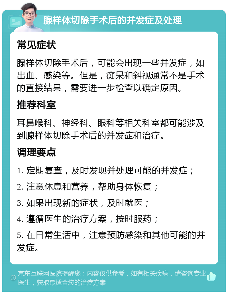 腺样体切除手术后的并发症及处理 常见症状 腺样体切除手术后，可能会出现一些并发症，如出血、感染等。但是，痴呆和斜视通常不是手术的直接结果，需要进一步检查以确定原因。 推荐科室 耳鼻喉科、神经科、眼科等相关科室都可能涉及到腺样体切除手术后的并发症和治疗。 调理要点 1. 定期复查，及时发现并处理可能的并发症； 2. 注意休息和营养，帮助身体恢复； 3. 如果出现新的症状，及时就医； 4. 遵循医生的治疗方案，按时服药； 5. 在日常生活中，注意预防感染和其他可能的并发症。