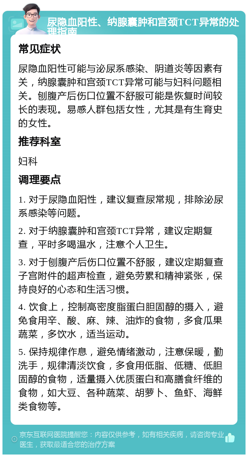 尿隐血阳性、纳腺囊肿和宫颈TCT异常的处理指南 常见症状 尿隐血阳性可能与泌尿系感染、阴道炎等因素有关，纳腺囊肿和宫颈TCT异常可能与妇科问题相关。刨腹产后伤口位置不舒服可能是恢复时间较长的表现。易感人群包括女性，尤其是有生育史的女性。 推荐科室 妇科 调理要点 1. 对于尿隐血阳性，建议复查尿常规，排除泌尿系感染等问题。 2. 对于纳腺囊肿和宫颈TCT异常，建议定期复查，平时多喝温水，注意个人卫生。 3. 对于刨腹产后伤口位置不舒服，建议定期复查子宫附件的超声检查，避免劳累和精神紧张，保持良好的心态和生活习惯。 4. 饮食上，控制高密度脂蛋白胆固醇的摄入，避免食用辛、酸、麻、辣、油炸的食物，多食瓜果蔬菜，多饮水，适当运动。 5. 保持规律作息，避免情绪激动，注意保暖，勤洗手，规律清淡饮食，多食用低脂、低糖、低胆固醇的食物，适量摄入优质蛋白和高膳食纤维的食物，如大豆、各种蔬菜、胡萝卜、鱼虾、海鲜类食物等。