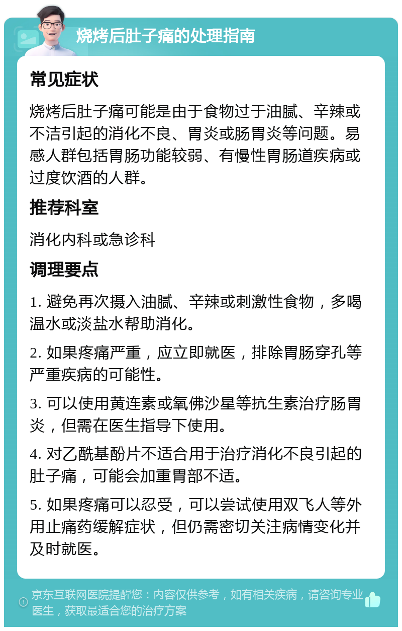 烧烤后肚子痛的处理指南 常见症状 烧烤后肚子痛可能是由于食物过于油腻、辛辣或不洁引起的消化不良、胃炎或肠胃炎等问题。易感人群包括胃肠功能较弱、有慢性胃肠道疾病或过度饮酒的人群。 推荐科室 消化内科或急诊科 调理要点 1. 避免再次摄入油腻、辛辣或刺激性食物，多喝温水或淡盐水帮助消化。 2. 如果疼痛严重，应立即就医，排除胃肠穿孔等严重疾病的可能性。 3. 可以使用黄连素或氧佛沙星等抗生素治疗肠胃炎，但需在医生指导下使用。 4. 对乙酰基酚片不适合用于治疗消化不良引起的肚子痛，可能会加重胃部不适。 5. 如果疼痛可以忍受，可以尝试使用双飞人等外用止痛药缓解症状，但仍需密切关注病情变化并及时就医。