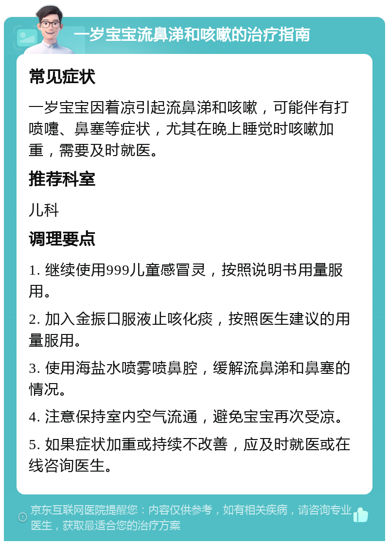 一岁宝宝流鼻涕和咳嗽的治疗指南 常见症状 一岁宝宝因着凉引起流鼻涕和咳嗽，可能伴有打喷嚏、鼻塞等症状，尤其在晚上睡觉时咳嗽加重，需要及时就医。 推荐科室 儿科 调理要点 1. 继续使用999儿童感冒灵，按照说明书用量服用。 2. 加入金振口服液止咳化痰，按照医生建议的用量服用。 3. 使用海盐水喷雾喷鼻腔，缓解流鼻涕和鼻塞的情况。 4. 注意保持室内空气流通，避免宝宝再次受凉。 5. 如果症状加重或持续不改善，应及时就医或在线咨询医生。