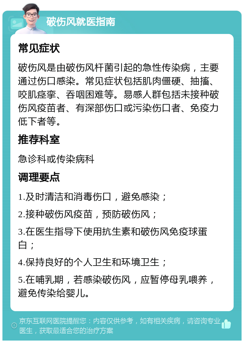 破伤风就医指南 常见症状 破伤风是由破伤风杆菌引起的急性传染病，主要通过伤口感染。常见症状包括肌肉僵硬、抽搐、咬肌痉挛、吞咽困难等。易感人群包括未接种破伤风疫苗者、有深部伤口或污染伤口者、免疫力低下者等。 推荐科室 急诊科或传染病科 调理要点 1.及时清洁和消毒伤口，避免感染； 2.接种破伤风疫苗，预防破伤风； 3.在医生指导下使用抗生素和破伤风免疫球蛋白； 4.保持良好的个人卫生和环境卫生； 5.在哺乳期，若感染破伤风，应暂停母乳喂养，避免传染给婴儿。