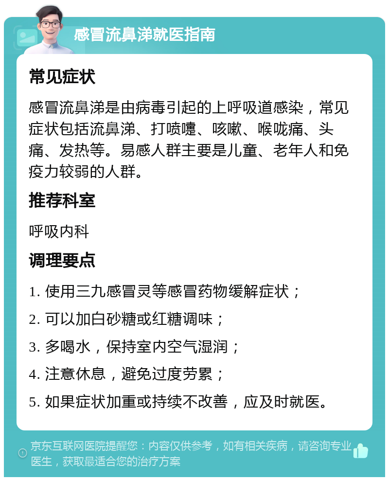 感冒流鼻涕就医指南 常见症状 感冒流鼻涕是由病毒引起的上呼吸道感染，常见症状包括流鼻涕、打喷嚏、咳嗽、喉咙痛、头痛、发热等。易感人群主要是儿童、老年人和免疫力较弱的人群。 推荐科室 呼吸内科 调理要点 1. 使用三九感冒灵等感冒药物缓解症状； 2. 可以加白砂糖或红糖调味； 3. 多喝水，保持室内空气湿润； 4. 注意休息，避免过度劳累； 5. 如果症状加重或持续不改善，应及时就医。