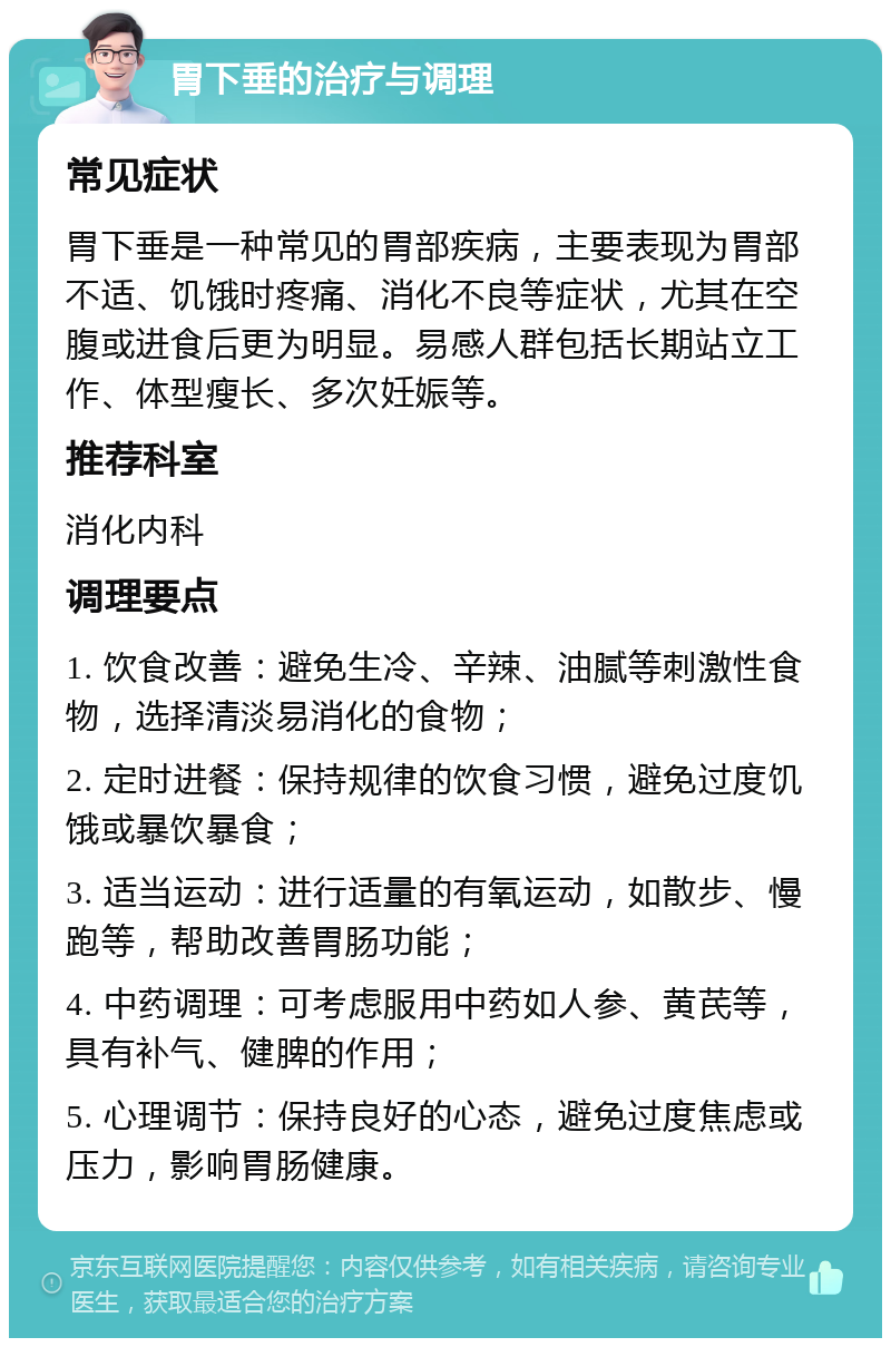 胃下垂的治疗与调理 常见症状 胃下垂是一种常见的胃部疾病，主要表现为胃部不适、饥饿时疼痛、消化不良等症状，尤其在空腹或进食后更为明显。易感人群包括长期站立工作、体型瘦长、多次妊娠等。 推荐科室 消化内科 调理要点 1. 饮食改善：避免生冷、辛辣、油腻等刺激性食物，选择清淡易消化的食物； 2. 定时进餐：保持规律的饮食习惯，避免过度饥饿或暴饮暴食； 3. 适当运动：进行适量的有氧运动，如散步、慢跑等，帮助改善胃肠功能； 4. 中药调理：可考虑服用中药如人参、黄芪等，具有补气、健脾的作用； 5. 心理调节：保持良好的心态，避免过度焦虑或压力，影响胃肠健康。