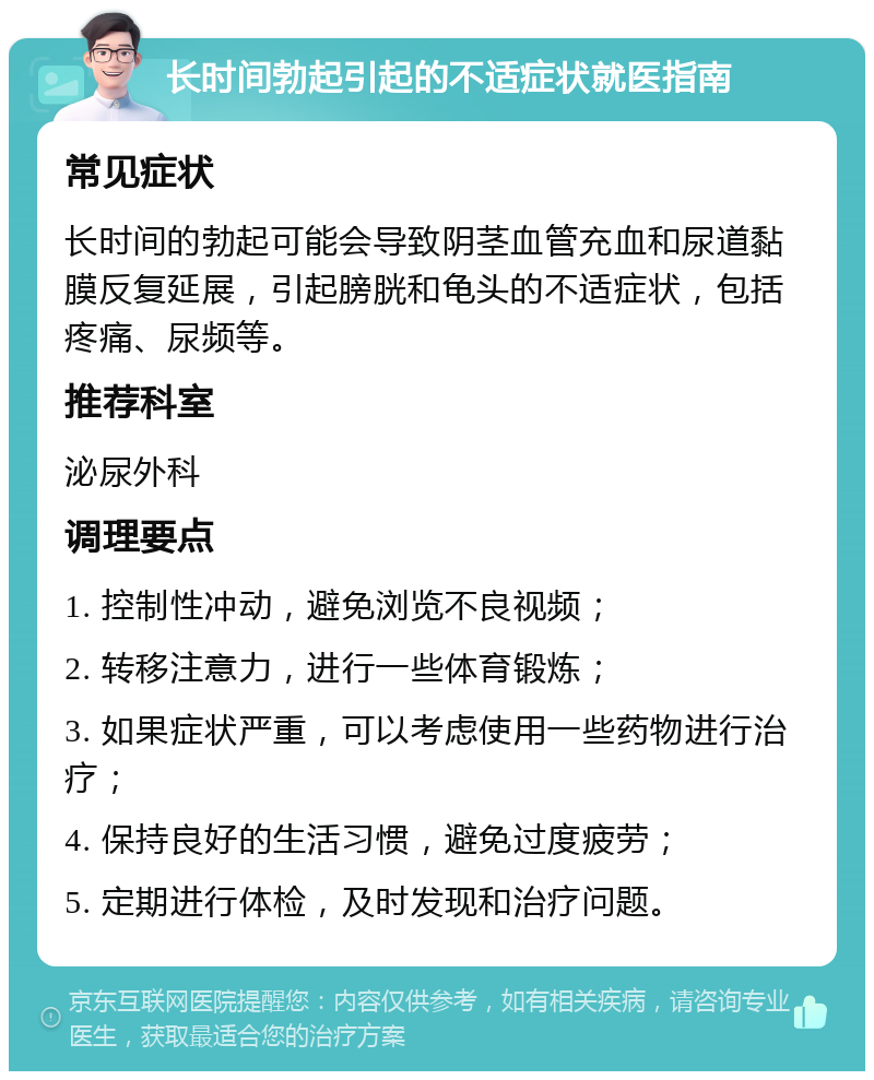 长时间勃起引起的不适症状就医指南 常见症状 长时间的勃起可能会导致阴茎血管充血和尿道黏膜反复延展，引起膀胱和龟头的不适症状，包括疼痛、尿频等。 推荐科室 泌尿外科 调理要点 1. 控制性冲动，避免浏览不良视频； 2. 转移注意力，进行一些体育锻炼； 3. 如果症状严重，可以考虑使用一些药物进行治疗； 4. 保持良好的生活习惯，避免过度疲劳； 5. 定期进行体检，及时发现和治疗问题。