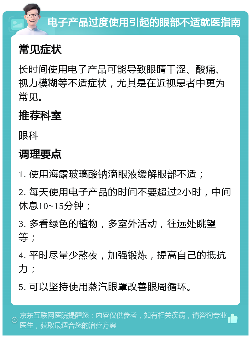 电子产品过度使用引起的眼部不适就医指南 常见症状 长时间使用电子产品可能导致眼睛干涩、酸痛、视力模糊等不适症状，尤其是在近视患者中更为常见。 推荐科室 眼科 调理要点 1. 使用海露玻璃酸钠滴眼液缓解眼部不适； 2. 每天使用电子产品的时间不要超过2小时，中间休息10~15分钟； 3. 多看绿色的植物，多室外活动，往远处眺望等； 4. 平时尽量少熬夜，加强锻炼，提高自己的抵抗力； 5. 可以坚持使用蒸汽眼罩改善眼周循环。