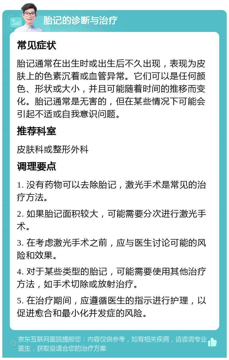 胎记的诊断与治疗 常见症状 胎记通常在出生时或出生后不久出现，表现为皮肤上的色素沉着或血管异常。它们可以是任何颜色、形状或大小，并且可能随着时间的推移而变化。胎记通常是无害的，但在某些情况下可能会引起不适或自我意识问题。 推荐科室 皮肤科或整形外科 调理要点 1. 没有药物可以去除胎记，激光手术是常见的治疗方法。 2. 如果胎记面积较大，可能需要分次进行激光手术。 3. 在考虑激光手术之前，应与医生讨论可能的风险和效果。 4. 对于某些类型的胎记，可能需要使用其他治疗方法，如手术切除或放射治疗。 5. 在治疗期间，应遵循医生的指示进行护理，以促进愈合和最小化并发症的风险。