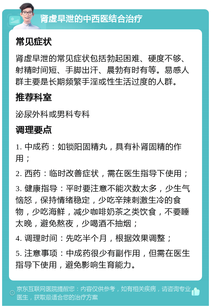 肾虚早泄的中西医结合治疗 常见症状 肾虚早泄的常见症状包括勃起困难、硬度不够、射精时间短、手脚出汗、晨勃有时有等。易感人群主要是长期频繁手淫或性生活过度的人群。 推荐科室 泌尿外科或男科专科 调理要点 1. 中成药：如锁阳固精丸，具有补肾固精的作用； 2. 西药：临时改善症状，需在医生指导下使用； 3. 健康指导：平时要注意不能次数太多，少生气恼怒，保持情绪稳定，少吃辛辣刺激生冷的食物，少吃海鲜，减少咖啡奶茶之类饮食，不要睡太晚，避免熬夜，少喝酒不抽烟； 4. 调理时间：先吃半个月，根据效果调整； 5. 注意事项：中成药很少有副作用，但需在医生指导下使用，避免影响生育能力。