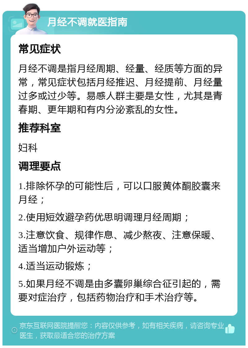 月经不调就医指南 常见症状 月经不调是指月经周期、经量、经质等方面的异常，常见症状包括月经推迟、月经提前、月经量过多或过少等。易感人群主要是女性，尤其是青春期、更年期和有内分泌紊乱的女性。 推荐科室 妇科 调理要点 1.排除怀孕的可能性后，可以口服黄体酮胶囊来月经； 2.使用短效避孕药优思明调理月经周期； 3.注意饮食、规律作息、减少熬夜、注意保暖、适当增加户外运动等； 4.适当运动锻炼； 5.如果月经不调是由多囊卵巢综合征引起的，需要对症治疗，包括药物治疗和手术治疗等。