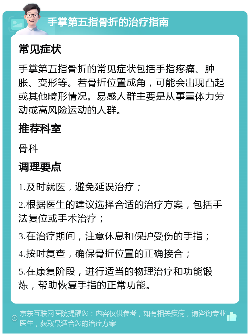 手掌第五指骨折的治疗指南 常见症状 手掌第五指骨折的常见症状包括手指疼痛、肿胀、变形等。若骨折位置成角，可能会出现凸起或其他畸形情况。易感人群主要是从事重体力劳动或高风险运动的人群。 推荐科室 骨科 调理要点 1.及时就医，避免延误治疗； 2.根据医生的建议选择合适的治疗方案，包括手法复位或手术治疗； 3.在治疗期间，注意休息和保护受伤的手指； 4.按时复查，确保骨折位置的正确接合； 5.在康复阶段，进行适当的物理治疗和功能锻炼，帮助恢复手指的正常功能。